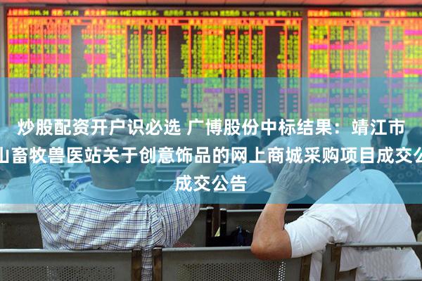 炒股配资开户识必选 广博股份中标结果：靖江市孤山畜牧兽医站关于创意饰品的网上商城采购项目成交公告