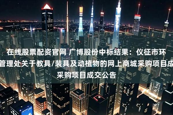 在线股票配资官网 广博股份中标结果：仪征市环境卫生管理处关于教具/装具及动植物的网上商城采购项目成交公告