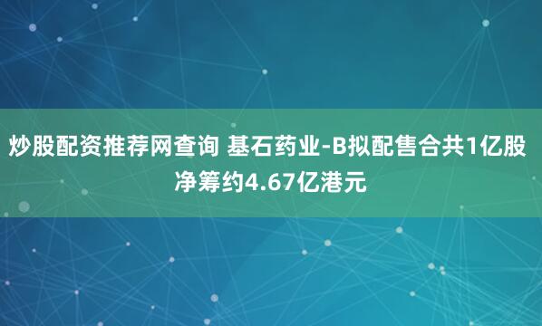 炒股配资推荐网查询 基石药业-B拟配售合共1亿股 净筹约4.67亿港元