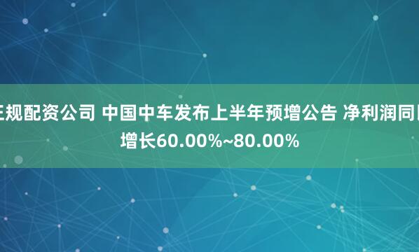 正规配资公司 中国中车发布上半年预增公告 净利润同比增长60.00%~80.00%
