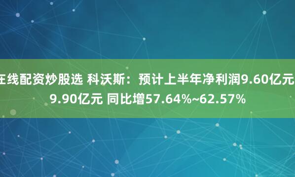 在线配资炒股选 科沃斯：预计上半年净利润9.60亿元~9.90亿元 同比增57.64%~62.57%
