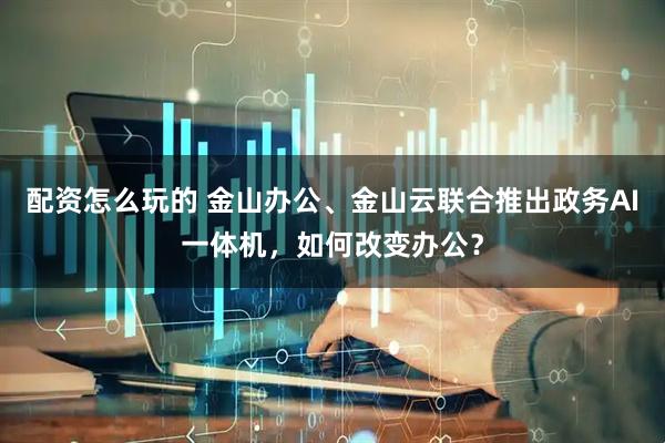 配资怎么玩的 金山办公、金山云联合推出政务AI一体机，如何改变办公？