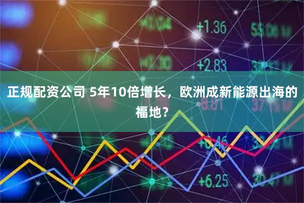 正规配资公司 5年10倍增长，欧洲成新能源出海的福地？