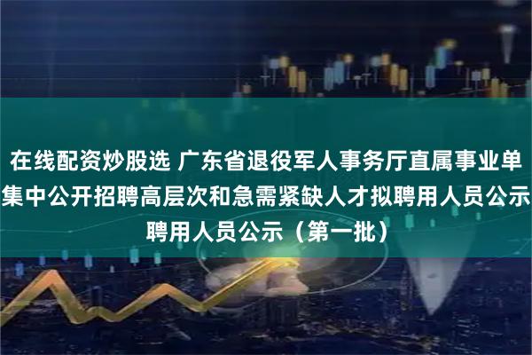 在线配资炒股选 广东省退役军人事务厅直属事业单位2025年集中公开招聘高层次和急需紧缺人才拟聘用人员公示（第一批）