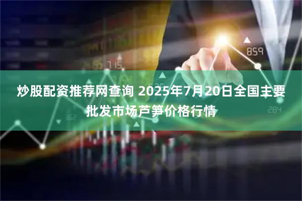 炒股配资推荐网查询 2025年7月20日全国主要批发市场芦笋价格行情