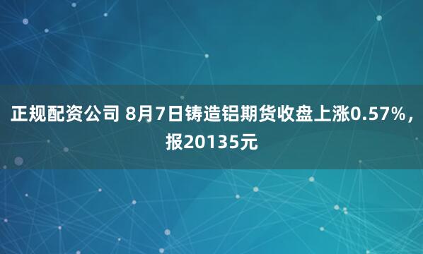 正规配资公司 8月7日铸造铝期货收盘上涨0.57%，报20135元