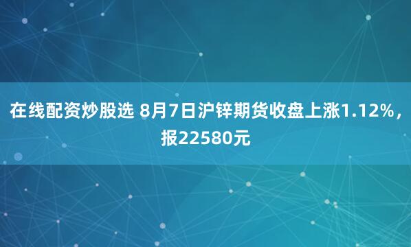 在线配资炒股选 8月7日沪锌期货收盘上涨1.12%，报22580元