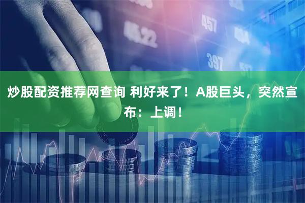 炒股配资推荐网查询 利好来了！A股巨头，突然宣布：上调！