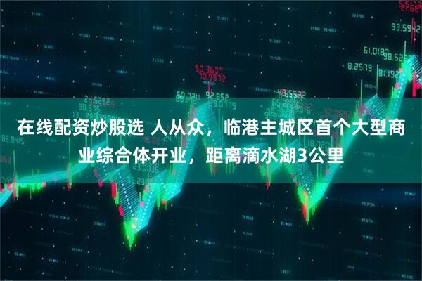 在线配资炒股选 人从众，临港主城区首个大型商业综合体开业，距离滴水湖3公里