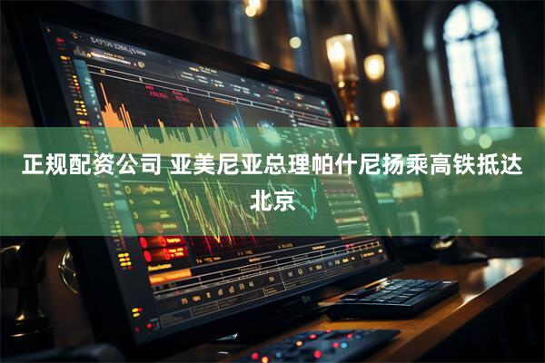 正规配资公司 亚美尼亚总理帕什尼扬乘高铁抵达北京