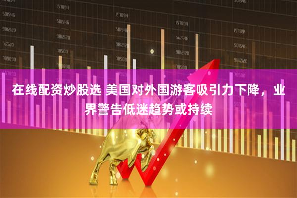 在线配资炒股选 美国对外国游客吸引力下降，业界警告低迷趋势或持续