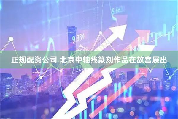 正规配资公司 北京中轴线篆刻作品在故宫展出