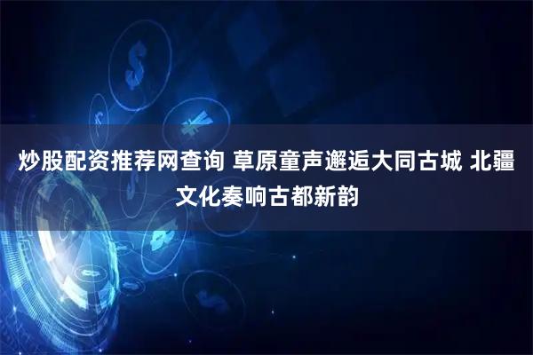炒股配资推荐网查询 草原童声邂逅大同古城 北疆文化奏响古都新韵