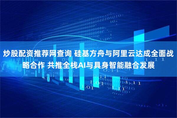 炒股配资推荐网查询 硅基方舟与阿里云达成全面战略合作 共推全栈AI与具身智能融合发展