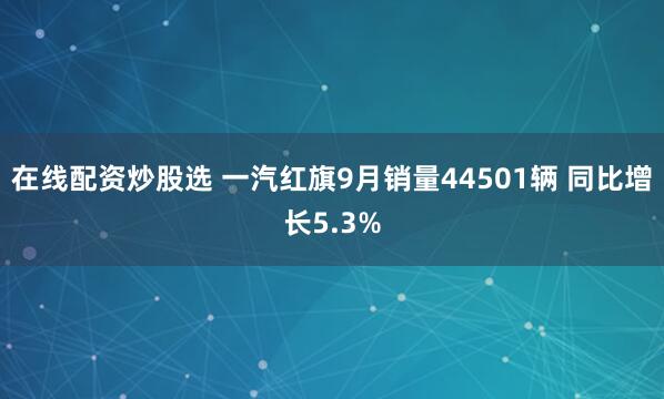 在线配资炒股选 一汽红旗9月销量44501辆 同比增长5.3%