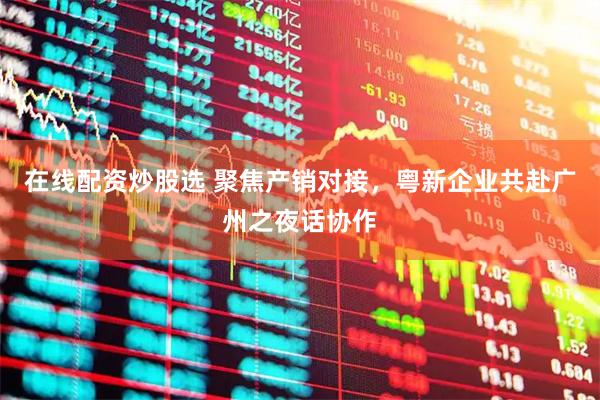 在线配资炒股选 聚焦产销对接，粤新企业共赴广州之夜话协作