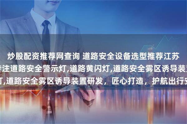 炒股配资推荐网查询 道路安全设备选型推荐江苏优圣工新能源科技，专注道路安全警示灯,道路黄闪灯,道路安全雾区诱导装置研发，匠心打造，护航出行安全