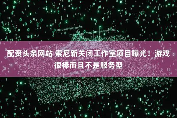 配资头条网站 索尼新关闭工作室项目曝光！游戏很棒而且不是服务型