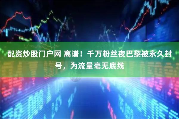 配资炒股门户网 离谱！千万粉丝夜巴黎被永久封号，为流量毫无底线