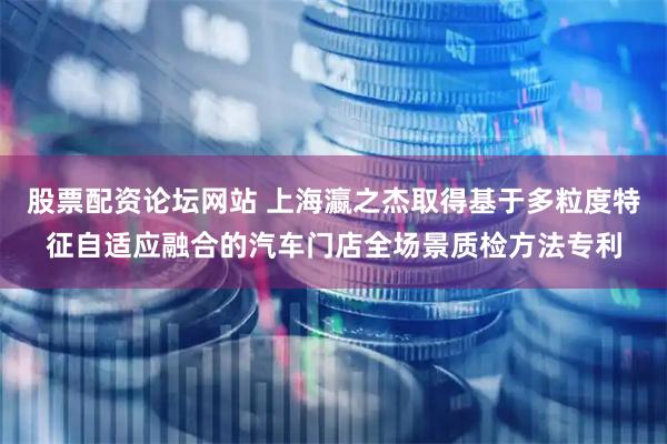 股票配资论坛网站 上海瀛之杰取得基于多粒度特征自适应融合的汽车门店全场景质检方法专利