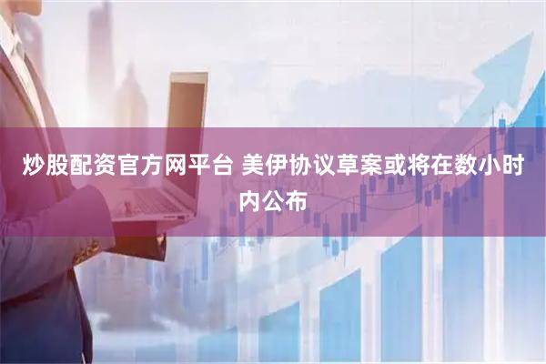 炒股配资官方网平台 美伊协议草案或将在数小时内公布