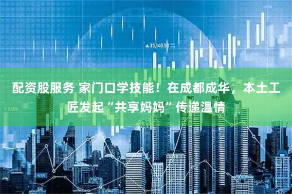 配资股服务 家门口学技能!在成都成华,本土工匠发起“共享妈妈”传递温情