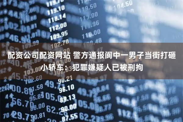 配资公司配资网站 警方通报阆中一男子当街打砸小轿车：犯罪嫌疑人已被刑拘