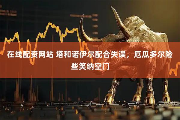 在线配资网站 塔和诺伊尔配合失误，厄瓜多尔险些笑纳空门