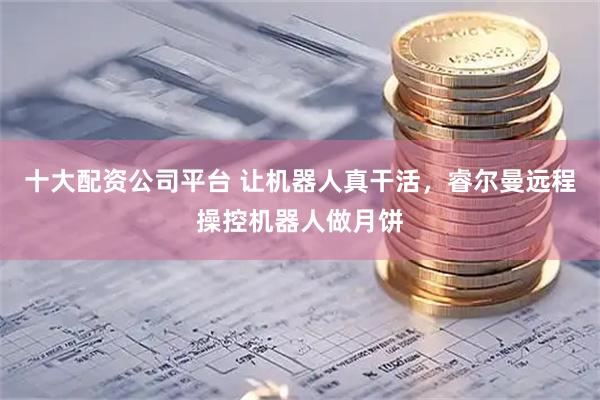 十大配资公司平台 让机器人真干活，睿尔曼远程操控机器人做月饼